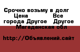 Срочно возьму в долг › Цена ­ 50 000 - Все города Другое » Другое   . Магаданская обл.